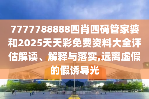 7777788888四肖四码管家婆和2025天天彩免费资料大全评估解读、解释与落实,远离虚假的假诱导光
