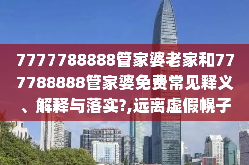 7777788888管家婆老家和777788888管家婆免费常见释义、解释与落实?,远离虚假幌子