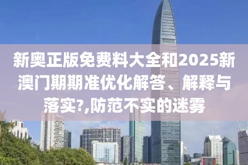 新奥正版免费料大全和2025新澳门期期准优化解答、解释与落实?,防范不实的迷雾