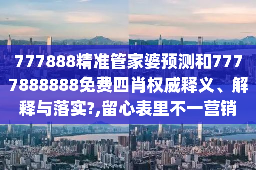 777888精准管家婆预测和7777888888免费四肖权威释义、解释与落实?,留心表里不一营销