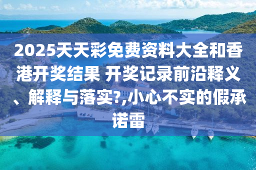 2025天天彩免费资料大全和香港开奖结果 开奖记录前沿释义、解释与落实?,小心不实的假承诺雷