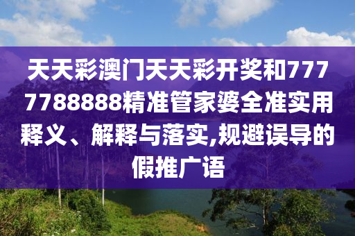 天天彩澳门天天彩开奖和7777788888精准管家婆全准实用释义、解释与落实,规避误导的假推广语
