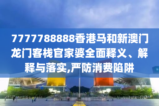 7777788888香港马和新澳门龙门客栈官家婆全面释义、解释与落实,严防消费陷阱