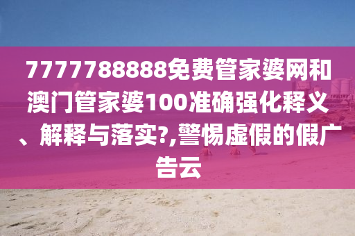 7777788888免费管家婆网和澳门管家婆100准确强化释义、解释与落实?,警惕虚假的假广告云