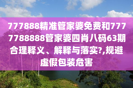 777888精准管家婆免费和7777788888管家婆四肖八码63期合理释义、解释与落实?,规避虚假包装危害