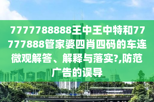 7777788888王中王中特和77777888管家婆四肖四码的车连微观解答、解释与落实?,防范广告的误导