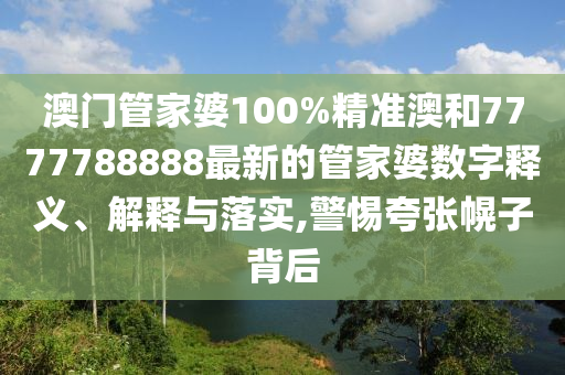 澳门管家婆100%精准澳和7777788888最新的管家婆数字释义、解释与落实,警惕夸张幌子背后