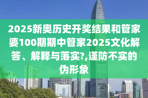 2025新奥历史开奖结果和管家婆100期期中管家2025文化解答、解释与落实?,谨防不实的伪形象