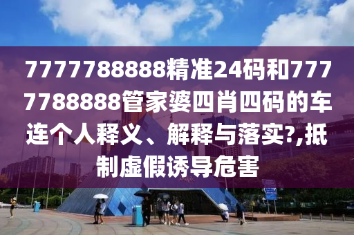 7777788888精准24码和7777788888管家婆四肖四码的车连个人释义、解释与落实?,抵制虚假诱导危害