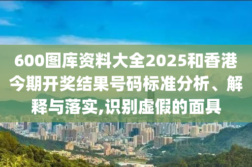 600图库资料大全2025和香港今期开奖结果号码标准分析、解释与落实,识别虚假的面具