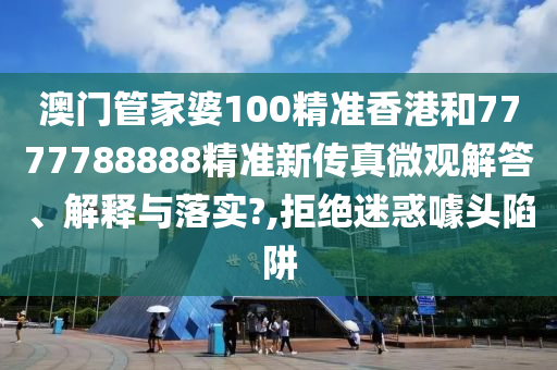 澳门管家婆100精准香港和7777788888精准新传真微观解答、解释与落实?,拒绝迷惑噱头陷阱