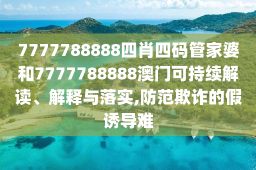 7777788888四肖四码管家婆和7777788888澳门可持续解读、解释与落实,防范欺诈的假诱导难
