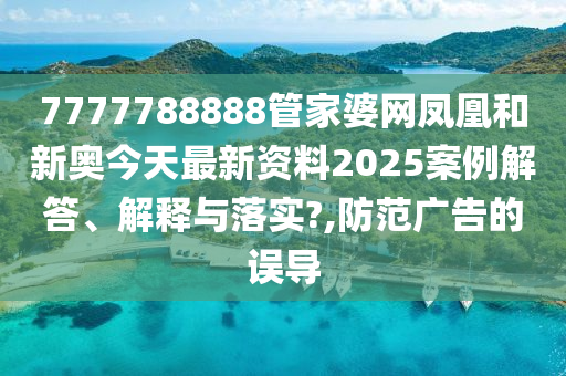 7777788888管家婆网凤凰和新奥今天最新资料2025案例解答、解释与落实?,防范广告的误导