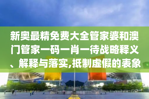 新奥最精免费大全管家婆和澳门管家一码一肖一待战略释义、解释与落实,抵制虚假的表象