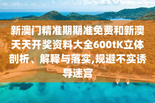 新澳门精准期期准免费和新澳天天开奖资料大全600tK立体剖析、解释与落实,规避不实诱导迷宫