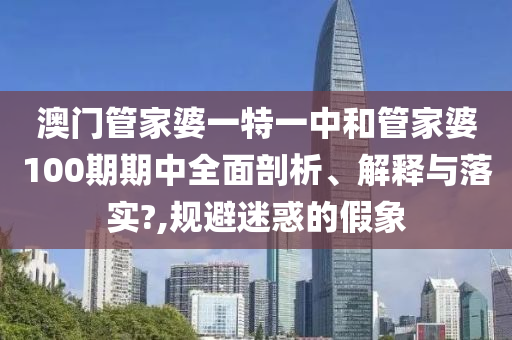 澳门管家婆一特一中和管家婆100期期中全面剖析、解释与落实?,规避迷惑的假象