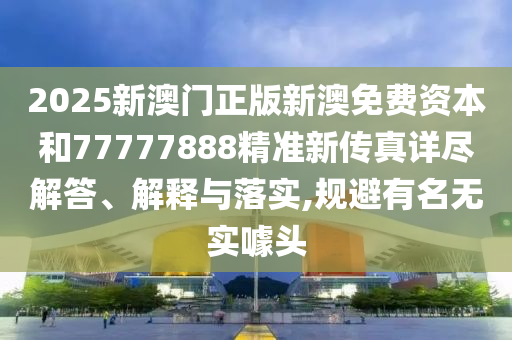2025新澳门正版新澳免费资本和77777888精准新传真详尽解答、解释与落实,规避有名无实噱头