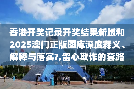 香港开奖记录开奖结果新版和2025澳门正版图库深度释义、解释与落实?,留心欺诈的套路