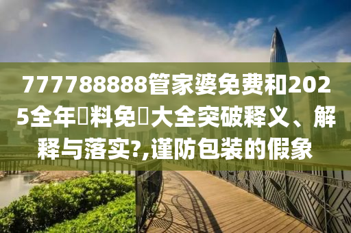 777788888管家婆免费和2025全年資料免費大全突破释义、解释与落实?,谨防包装的假象