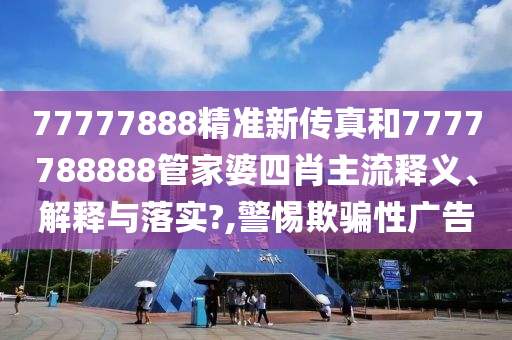 77777888精准新传真和7777788888管家婆四肖主流释义、解释与落实?,警惕欺骗性广告