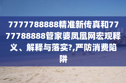 7777788888精准新传真和7777788888管家婆凤凰网宏观释义、解释与落实?,严防消费陷阱