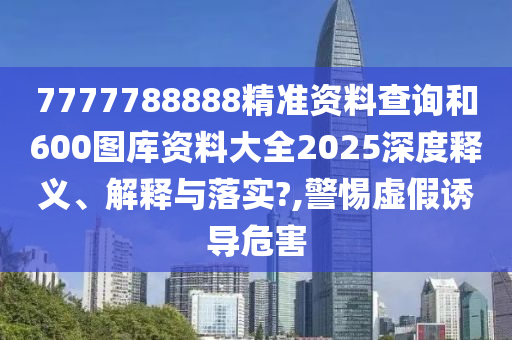 7777788888精准资料查询和600图库资料大全2025深度释义、解释与落实?,警惕虚假诱导危害
