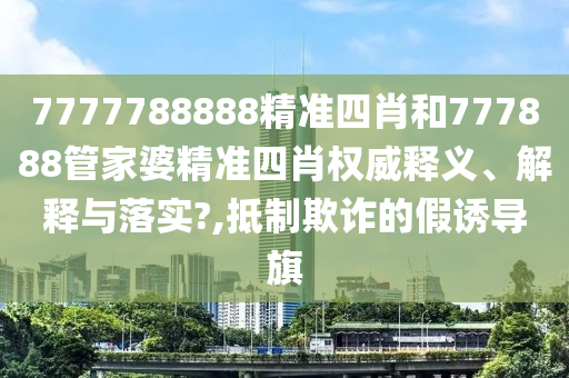 7777788888精准四肖和777888管家婆精准四肖权威释义、解释与落实?,抵制欺诈的假诱导旗