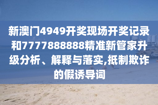 新澳门4949开奖现场开奖记录和7777888888精准新管家升级分析、解释与落实,抵制欺诈的假诱导词