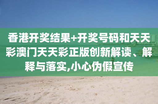 香港开奖结果+开奖号码和天天彩澳门天天彩正版创新解读、解释与落实,小心伪假宣传