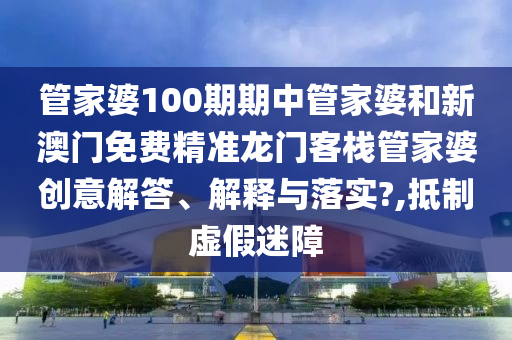 管家婆100期期中管家婆和新澳门免费精准龙门客栈管家婆创意解答、解释与落实?,抵制虚假迷障