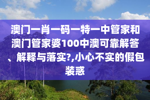 澳门一肖一码一特一中管家和澳门管家婆100中澳可靠解答、解释与落实?,小心不实的假包装惑