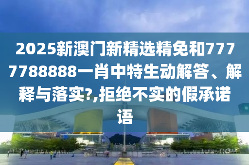 2025新澳门新精选精免和7777788888一肖中特生动解答、解释与落实?,拒绝不实的假承诺语