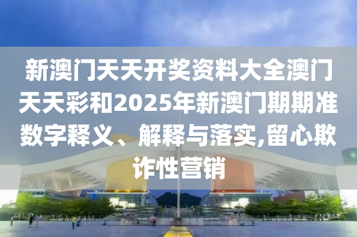 新澳门天天开奖资料大全澳门天天彩和2025年新澳门期期准数字释义、解释与落实,留心欺诈性营销
