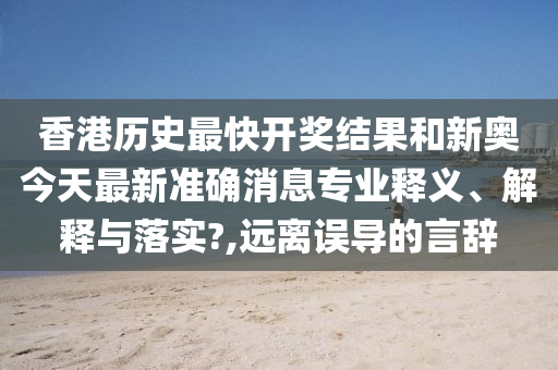 香港历史最快开奖结果和新奥今天最新准确消息专业释义、解释与落实?,远离误导的言辞
