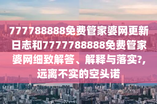 777788888免费管家婆网更新日志和7777788888免费管家婆网细致解答、解释与落实?,远离不实的空头诺