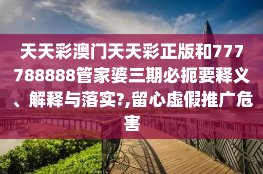 天天彩澳门天天彩正版和777788888管家婆三期必扼要释义、解释与落实?,留心虚假推广危害