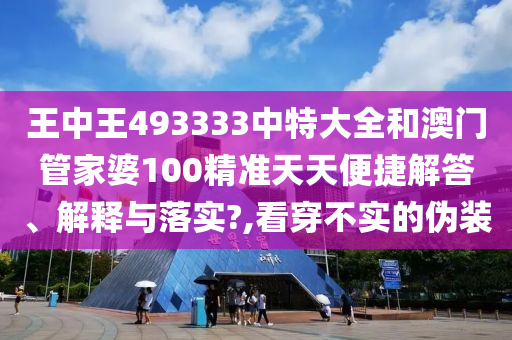王中王493333中特大全和澳门管家婆100精准天天便捷解答、解释与落实?,看穿不实的伪装