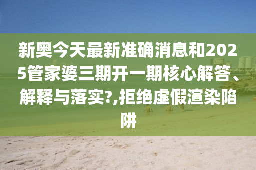 新奥今天最新准确消息和2025管家婆三期开一期核心解答、解释与落实?,拒绝虚假渲染陷阱