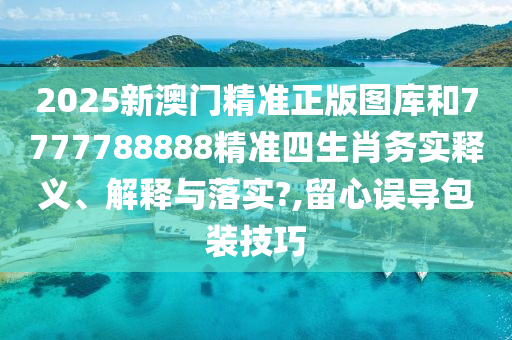 2025新澳门精准正版图库和7777788888精准四生肖务实释义、解释与落实?,留心误导包装技巧