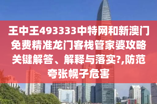 王中王493333中特网和新澳门免费精准龙门客栈管家婆攻略关键解答、解释与落实?,防范夸张幌子危害
