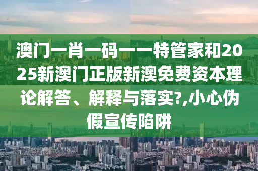 澳门一肖一码一一特管家和2025新澳门正版新澳免费资本理论解答、解释与落实?,小心伪假宣传陷阱