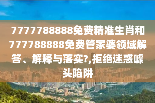 7777788888免费精准生肖和777788888免费管家婆领域解答、解释与落实?,拒绝迷惑噱头陷阱