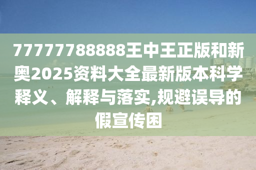 77777788888王中王正版和新奥2025资料大全最新版本科学释义、解释与落实,规避误导的假宣传困