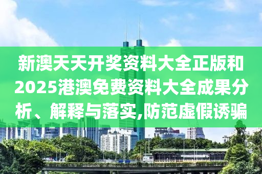 新澳天天开奖资料大全正版和2025港澳免费资料大全成果分析、解释与落实,防范虚假诱骗
