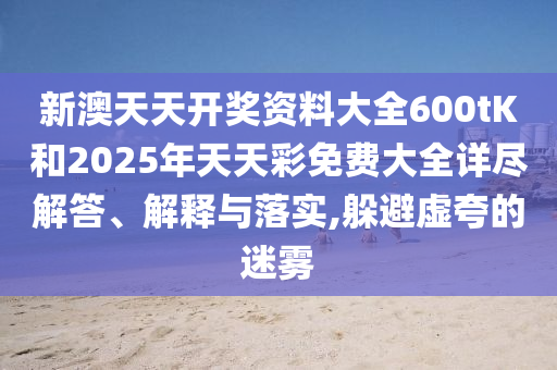 新澳天天开奖资料大全600tK和2025年天天彩免费大全详尽解答、解释与落实,躲避虚夸的迷雾