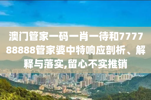 澳门管家一码一肖一待和777788888管家婆中特响应剖析、解释与落实,留心不实推销