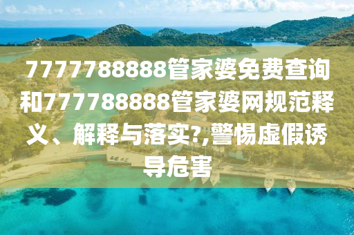 7777788888管家婆免费查询和777788888管家婆网规范释义、解释与落实?,警惕虚假诱导危害