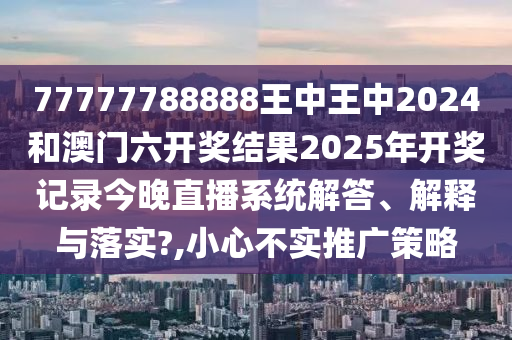 77777788888王中王中2024和澳门六开奖结果2025年开奖记录今晚直播系统解答、解释与落实?,小心不实推广策略