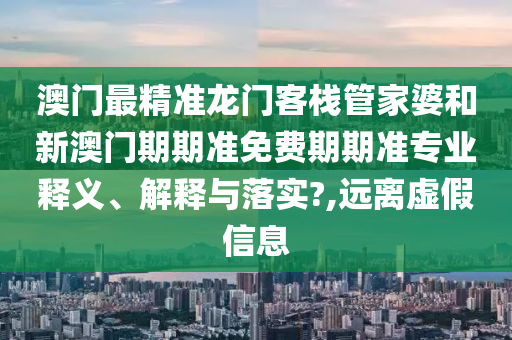 澳门最精准龙门客栈管家婆和新澳门期期准免费期期准专业释义、解释与落实?,远离虚假信息