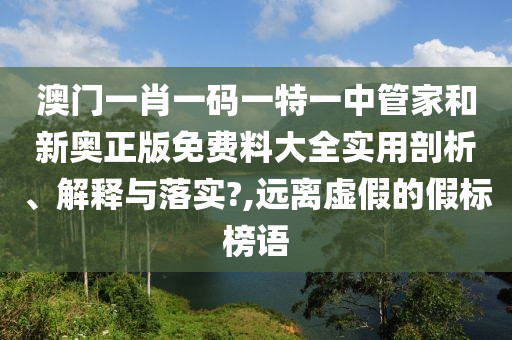 澳门一肖一码一特一中管家和新奥正版免费料大全实用剖析、解释与落实?,远离虚假的假标榜语